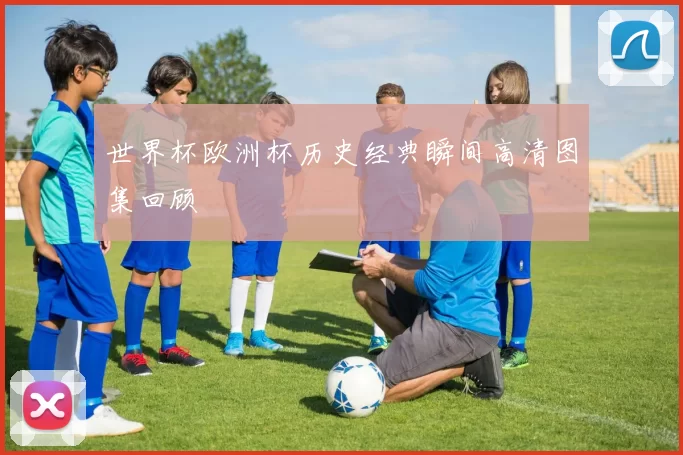 世界杯欧洲杯历史经典瞬间高清图集回顾