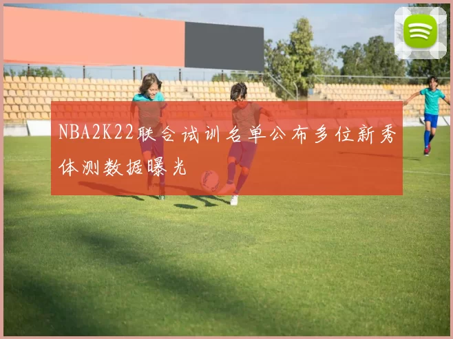 NBA2K22联合试训名单公布多位新秀体测数据曝光