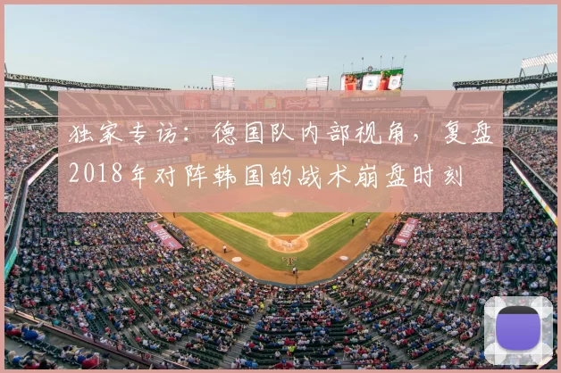 独家专访:德国队内部视角,复盘2018年对阵韩国的战术崩盘时刻