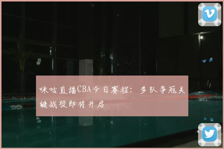 咪咕直播CBA今日赛程:多队争冠关键战役即将开启