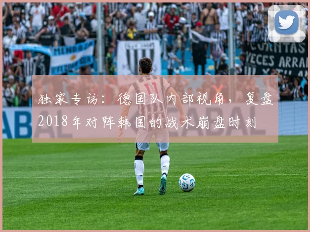 独家专访：德国队内部视角，复盘2018年对阵韩国的战术崩盘时刻