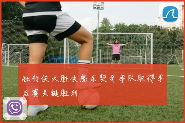 独行侠大胜快船东契奇率队取得季后赛关键胜利