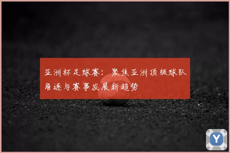 亚洲杯足球赛：聚焦亚洲顶级球队角逐与赛事发展新趋势