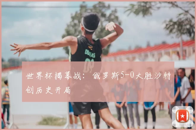 世界杯揭幕战:俄罗斯5-0大胜沙特创历史开局
