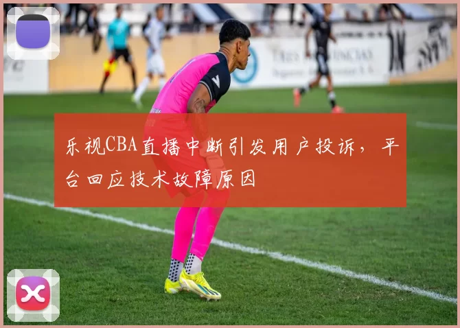 乐视CBA直播中断引发用户投诉,平台回应技术故障原因