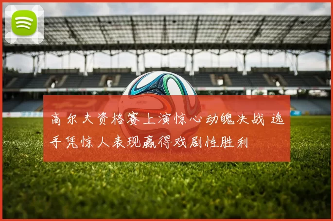 高尔夫资格赛上演惊心动魄决战 选手凭惊人表现赢得戏剧性胜利