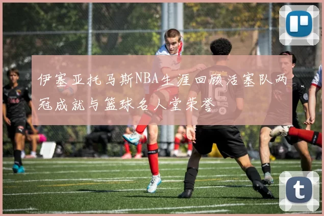 伊塞亚托马斯NBA生涯回顾活塞队两冠成就与篮球名人堂荣誉