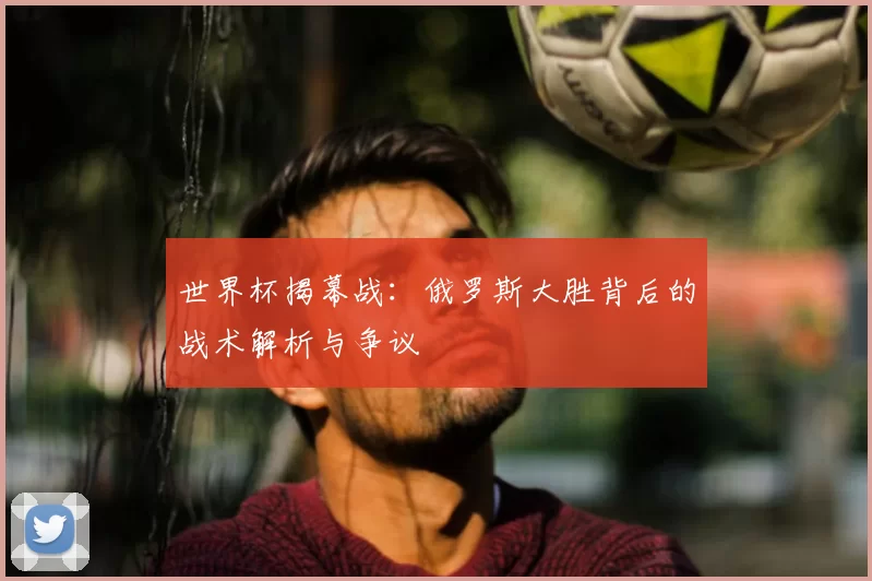 世界杯揭幕战:俄罗斯大胜背后的战术解析与争议