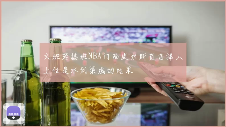 文班若接班NBA门面皮尔斯直言捧人上位是水到渠成的结果