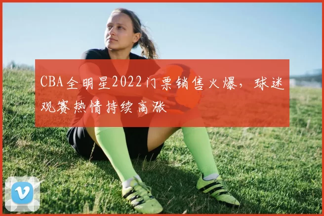 CBA全明星2022门票销售火爆,球迷观赛热情持续高涨
