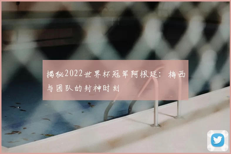 揭秘2022世界杯冠军阿根廷：梅西与团队的封神时刻