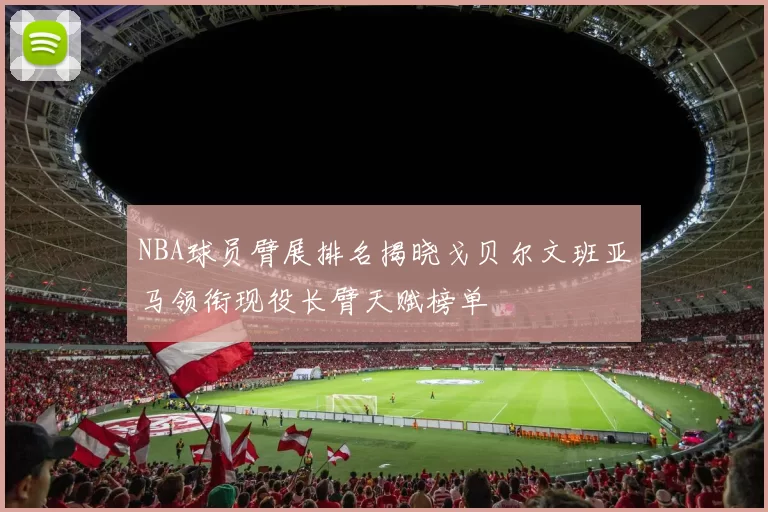 NBA球员臂展排名揭晓戈贝尔文班亚马领衔现役长臂天赋榜单