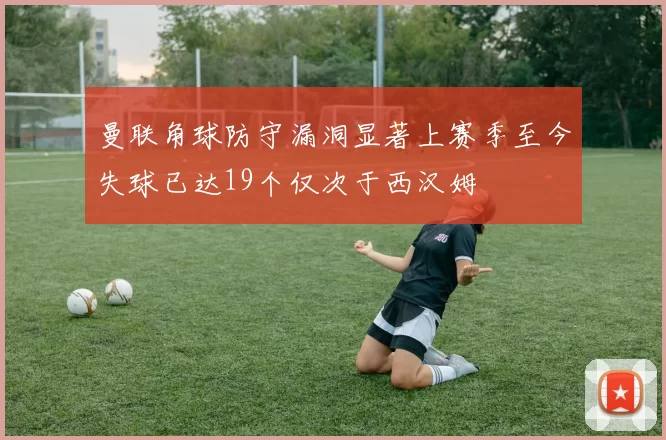 曼联角球防守漏洞显著上赛季至今失球已达19个仅次于西汉姆