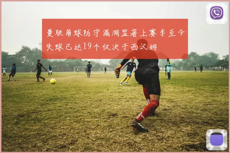 曼联角球防守漏洞显著上赛季至今失球已达19个仅次于西汉姆