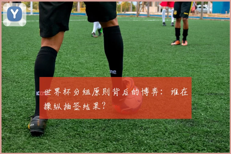 世界杯分组原则背后的博弈：谁在操纵抽签结果？