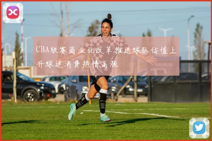 CBA联赛商业化改革推进球队估值上升球迷消费热情高涨
