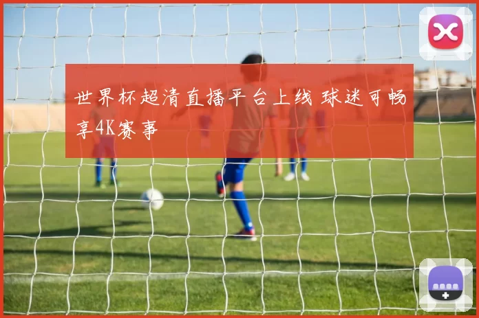 世界杯超清直播平台上线 球迷可畅享4K赛事