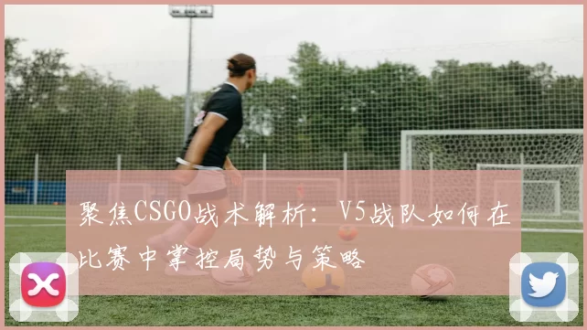 聚焦CSGO战术解析:V5战队如何在比赛中掌控局势与策略
