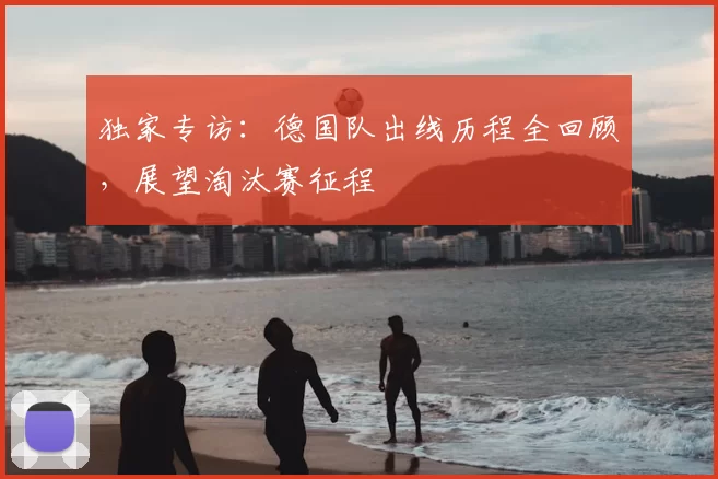 独家专访:德国队出线历程全回顾,展望淘汰赛征程