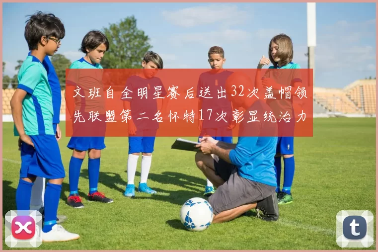 文班自全明星赛后送出32次盖帽领先联盟第二名怀特17次彰显统治力
