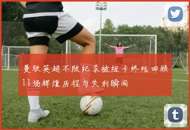 曼联英超不败纪录被纽卡终结回顾11场辉煌历程与失利瞬间