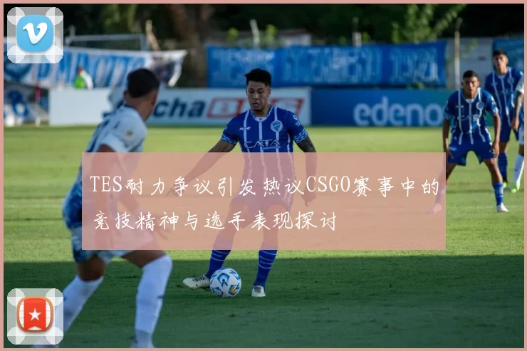 TES耐力争议引发热议CSGO赛事中的竞技精神与选手表现探讨
