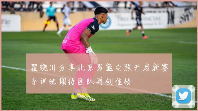 翟晓川分享北京男篮合照开启新赛季训练期待团队再创佳绩