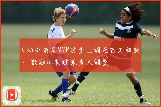 CBA全明星MVP奖金上调至百万级别，激励机制迎来重大调整