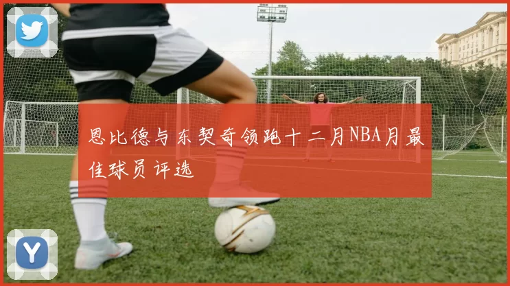 恩比德与东契奇领跑十二月NBA月最佳球员评选