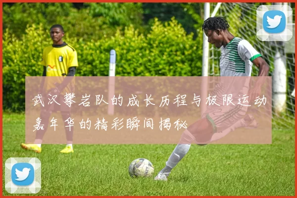 武汉攀岩队的成长历程与极限运动嘉年华的精彩瞬间揭秘