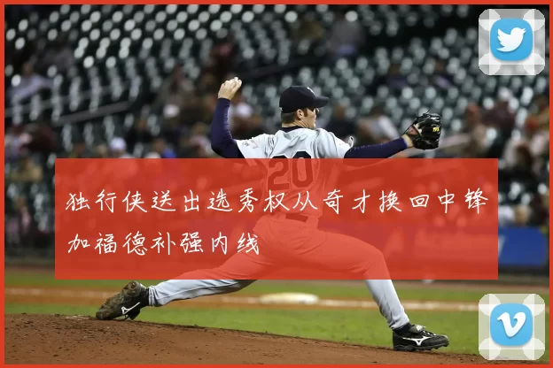 独行侠送出选秀权从奇才换回中锋加福德补强内线