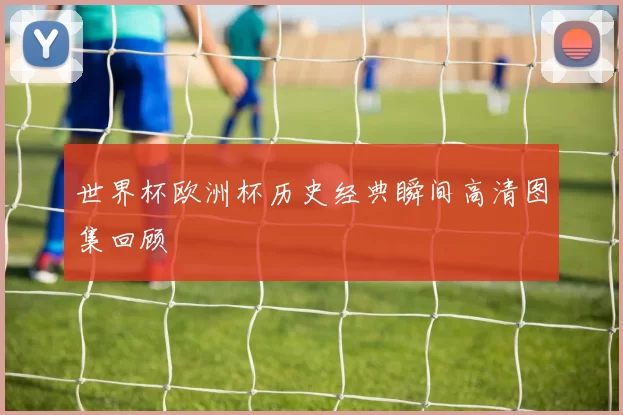 世界杯欧洲杯历史经典瞬间高清图集回顾