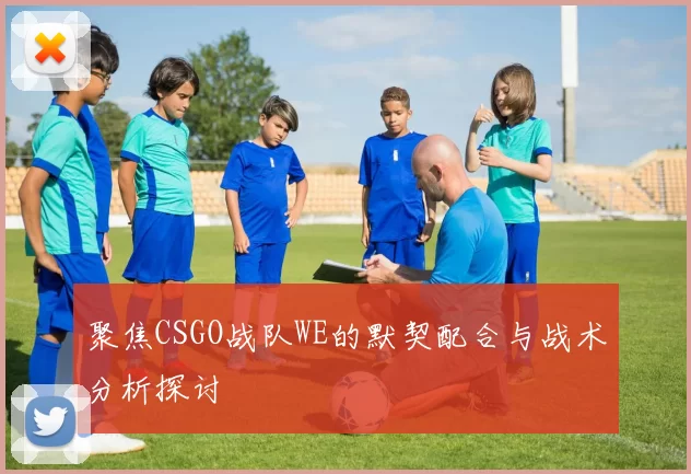 聚焦CSGO战队WE的默契配合与战术分析探讨