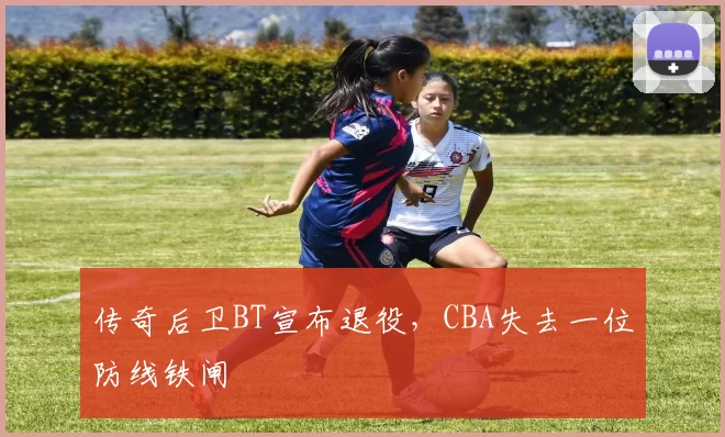 传奇后卫BT宣布退役，CBA失去一位防线铁闸