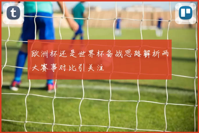 欧洲杯还是世界杯备战思路解析两大赛事对比引关注