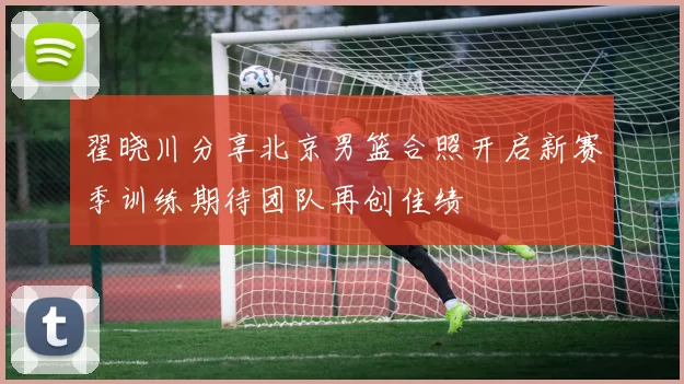 翟晓川分享北京男篮合照开启新赛季训练期待团队再创佳绩