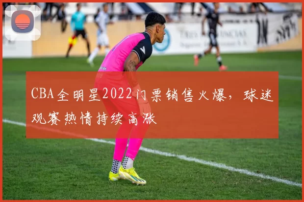 CBA全明星2022门票销售火爆，球迷观赛热情持续高涨