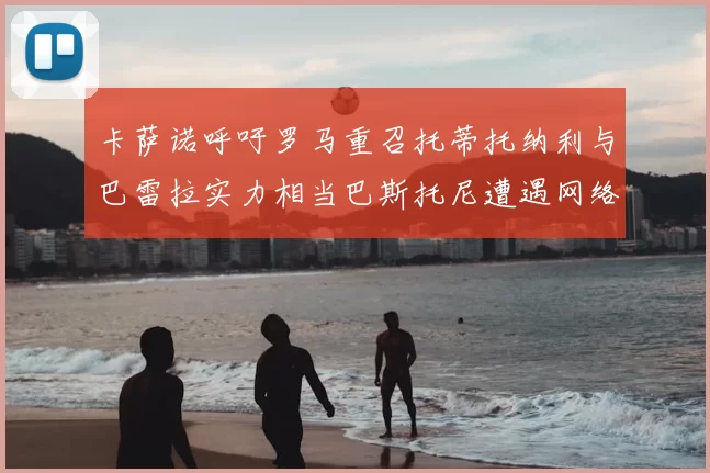 卡萨诺呼吁罗马重召托蒂托纳利与巴雷拉实力相当巴斯托尼遭遇网络暴力