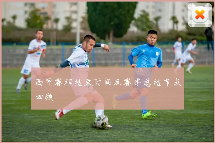 西甲赛程结束时间及赛季总结节点回顾
