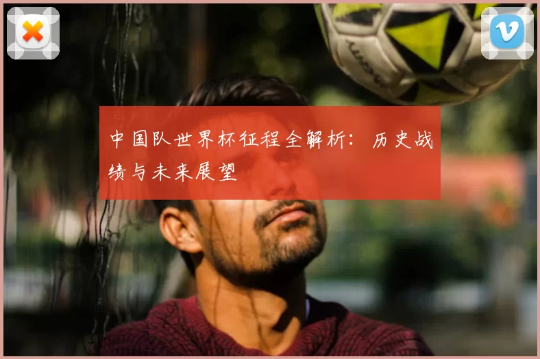 中国队世界杯征程全解析:历史战绩与未来展望