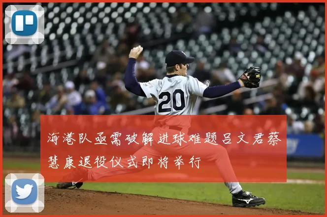 海港队亟需破解进球难题吕文君蔡慧康退役仪式即将举行