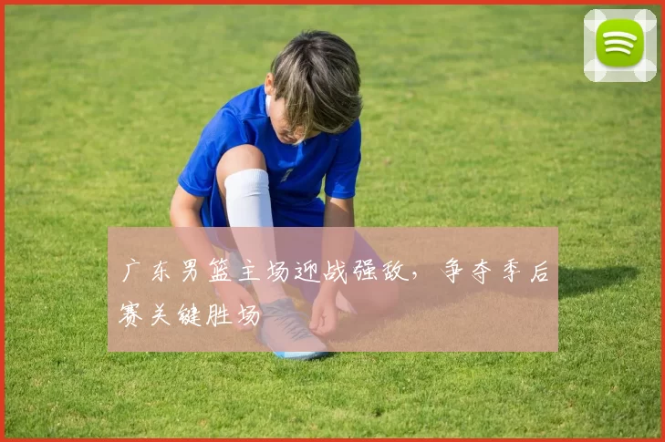 广东男篮主场迎战强敌,争夺季后赛关键胜场