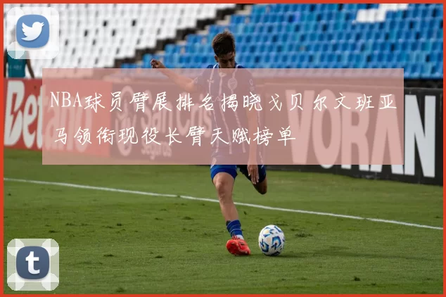 NBA球员臂展排名揭晓戈贝尔文班亚马领衔现役长臂天赋榜单