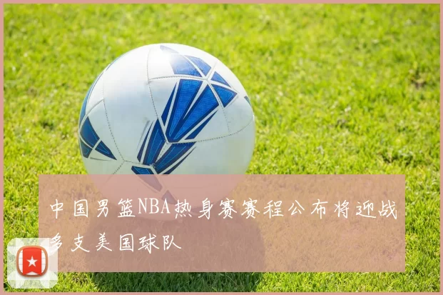 中国男篮NBA热身赛赛程公布将迎战多支美国球队