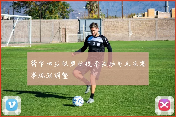 萧华回应联盟收视率波动与未来赛事规划调整