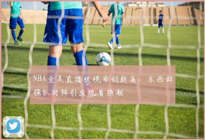 NBA全美直播收视率创新高,东西部强队对阵引发观看热潮