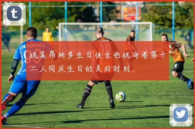 祝莱昂纳多生日快乐也祝海港第十二人同庆生日的美好时刻