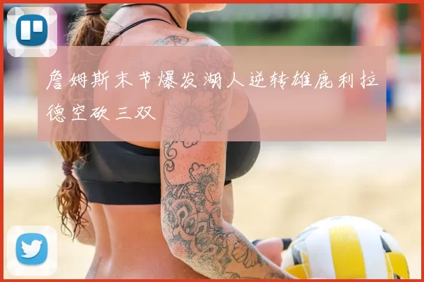 詹姆斯末节爆发湖人逆转雄鹿利拉德空砍三双