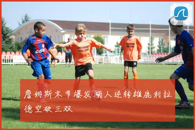 詹姆斯末节爆发湖人逆转雄鹿利拉德空砍三双