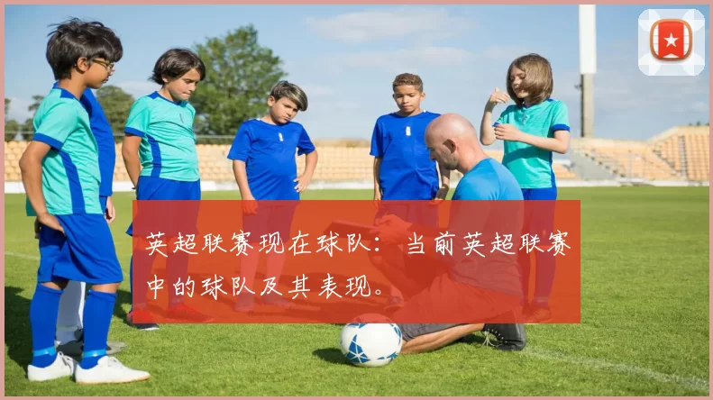 英超联赛现在球队：当前英超联赛中的球队及其表现。
